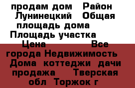 продам дом › Район ­ Лунинецкий › Общая площадь дома ­ 65 › Площадь участка ­ 30 › Цена ­ 520 000 - Все города Недвижимость » Дома, коттеджи, дачи продажа   . Тверская обл.,Торжок г.